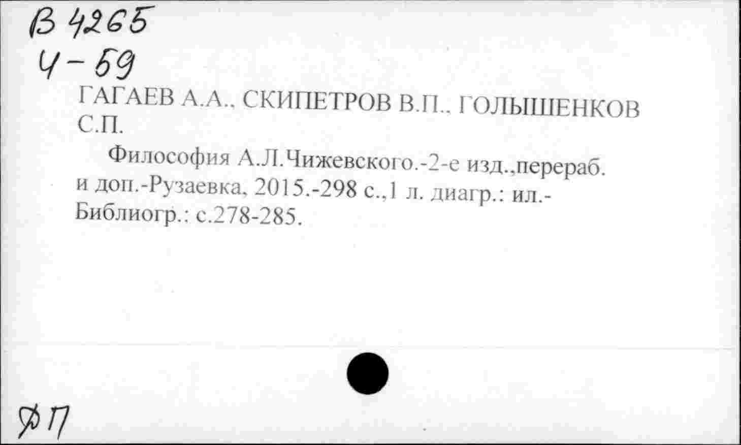 ﻿/3 ^6Б
Ч~ 69
с^п	СКИПЕТРОВ В.П.. ГОЛЫШЕНКОВ
Философия А.Л.Чижевского.-2-е изд.,перераб. и доп.-Рузаевка. 2015.-298 с.,1 л. диагр.: ил -Библиогр.: с.278-285.
^7